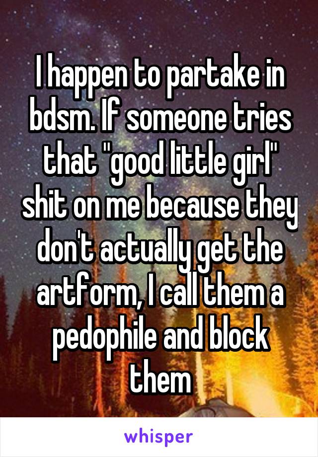 I happen to partake in bdsm. If someone tries that "good little girl" shit on me because they don't actually get the artform, I call them a pedophile and block them