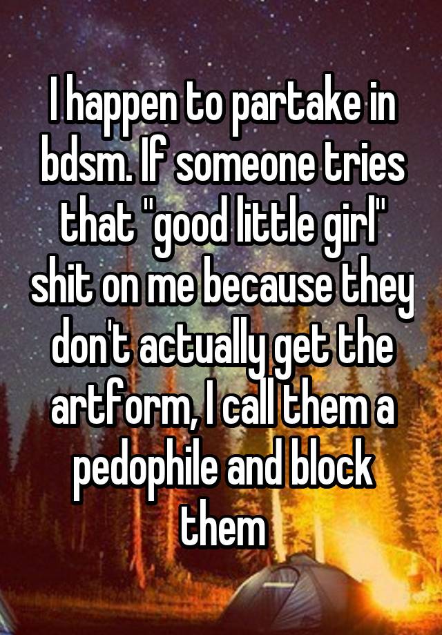 I happen to partake in bdsm. If someone tries that "good little girl" shit on me because they don't actually get the artform, I call them a pedophile and block them