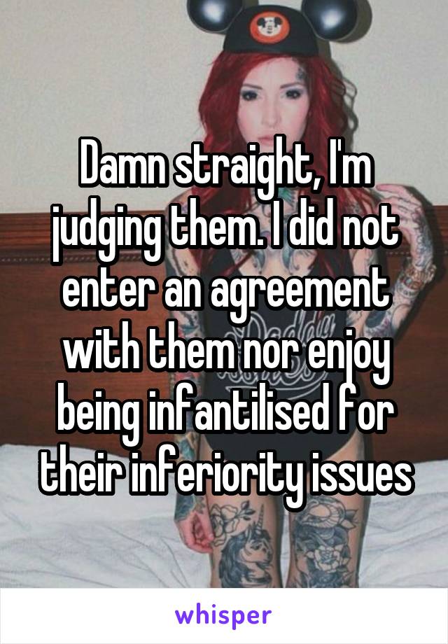 Damn straight, I'm judging them. I did not enter an agreement with them nor enjoy being infantilised for their inferiority issues