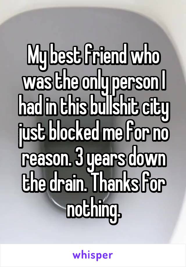 My best friend who was the only person I had in this bullshit city just blocked me for no reason. 3 years down the drain. Thanks for nothing.