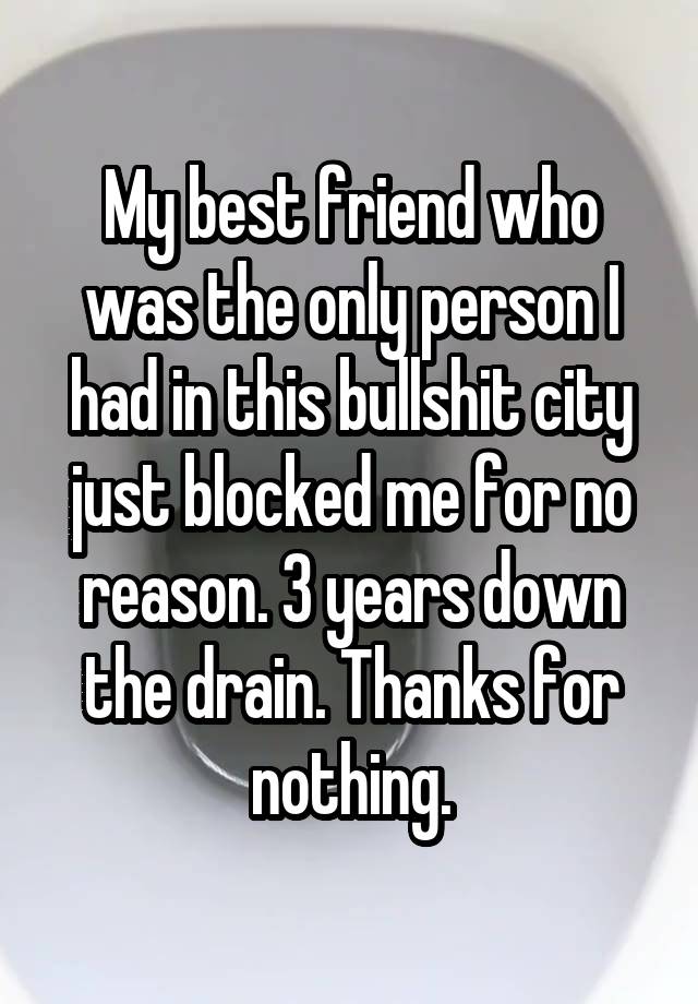 My best friend who was the only person I had in this bullshit city just blocked me for no reason. 3 years down the drain. Thanks for nothing.