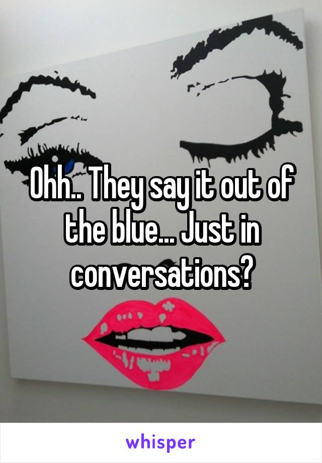 Ohh.. They say it out of the blue... Just in conversations?