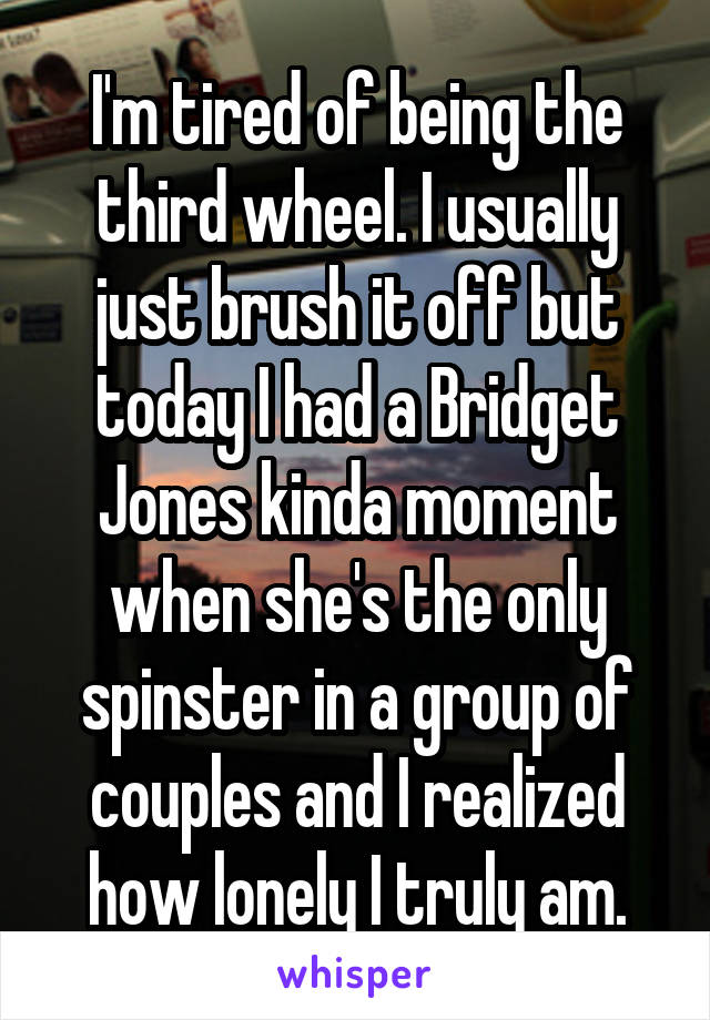 I'm tired of being the third wheel. I usually just brush it off but today I had a Bridget Jones kinda moment when she's the only spinster in a group of couples and I realized how lonely I truly am.