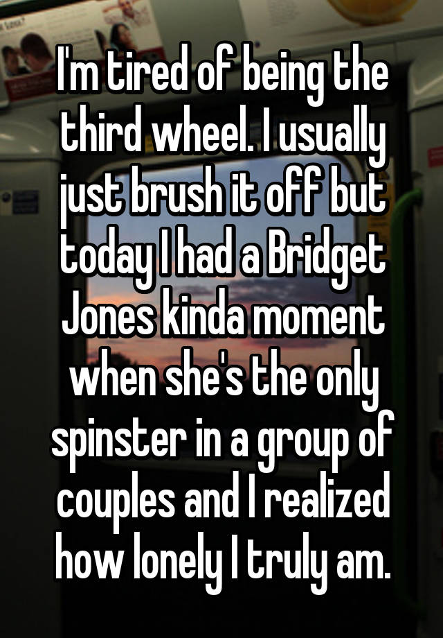 I'm tired of being the third wheel. I usually just brush it off but today I had a Bridget Jones kinda moment when she's the only spinster in a group of couples and I realized how lonely I truly am.