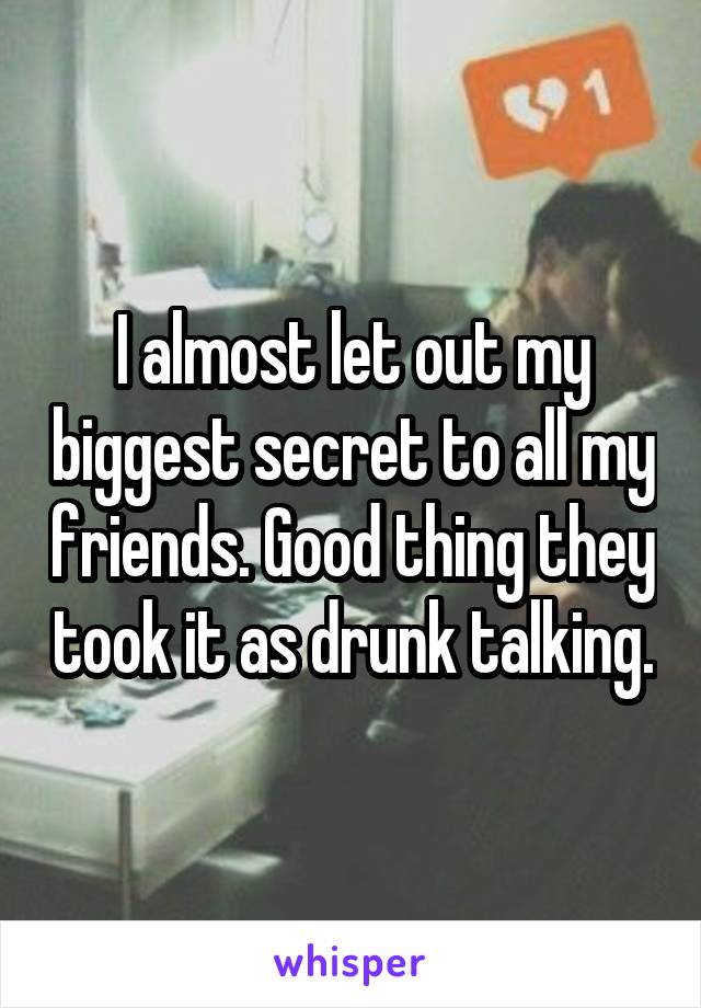 I almost let out my biggest secret to all my friends. Good thing they took it as drunk talking.