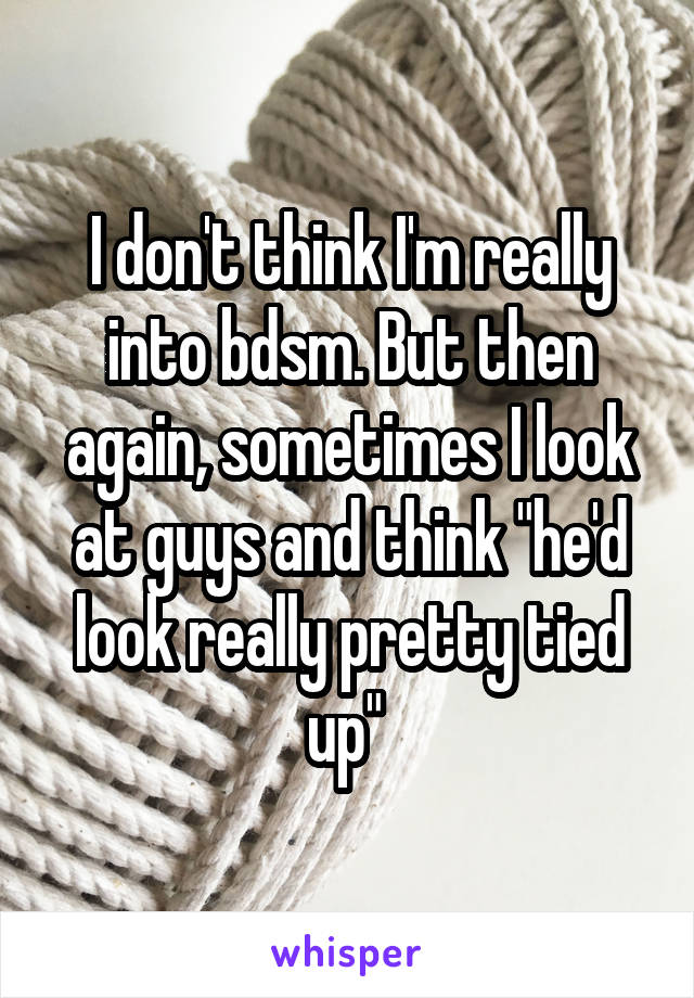 I don't think I'm really into bdsm. But then again, sometimes I look at guys and think "he'd look really pretty tied up" 