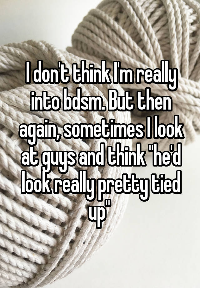 I don't think I'm really into bdsm. But then again, sometimes I look at guys and think "he'd look really pretty tied up" 