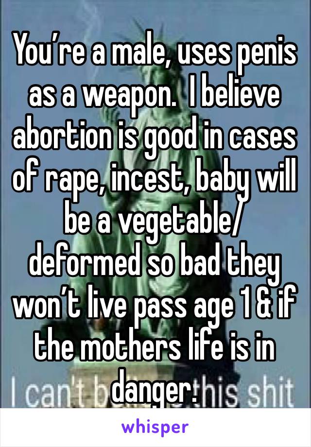 You’re a male, uses penis as a weapon.  I believe abortion is good in cases of rape, incest, baby will be a vegetable/deformed so bad they won’t live pass age 1 & if the mothers life is in danger.