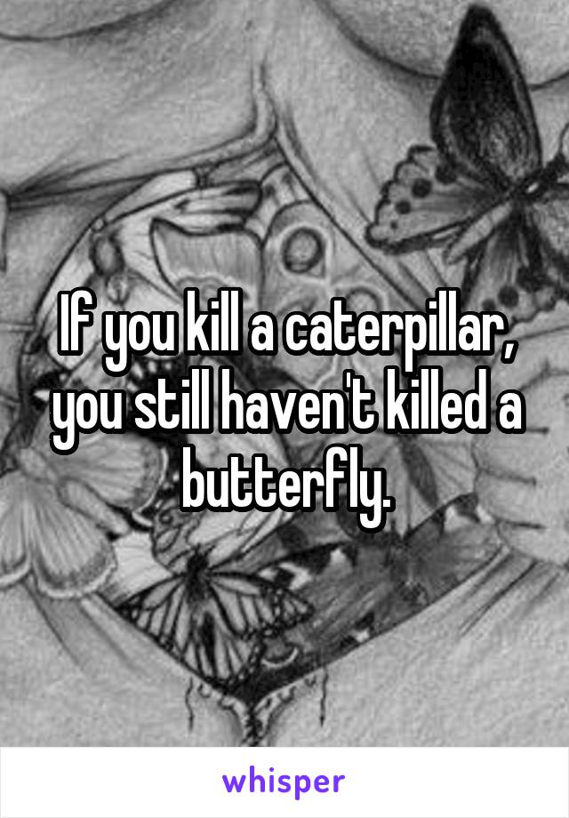 If you kill a caterpillar, you still haven't killed a butterfly.