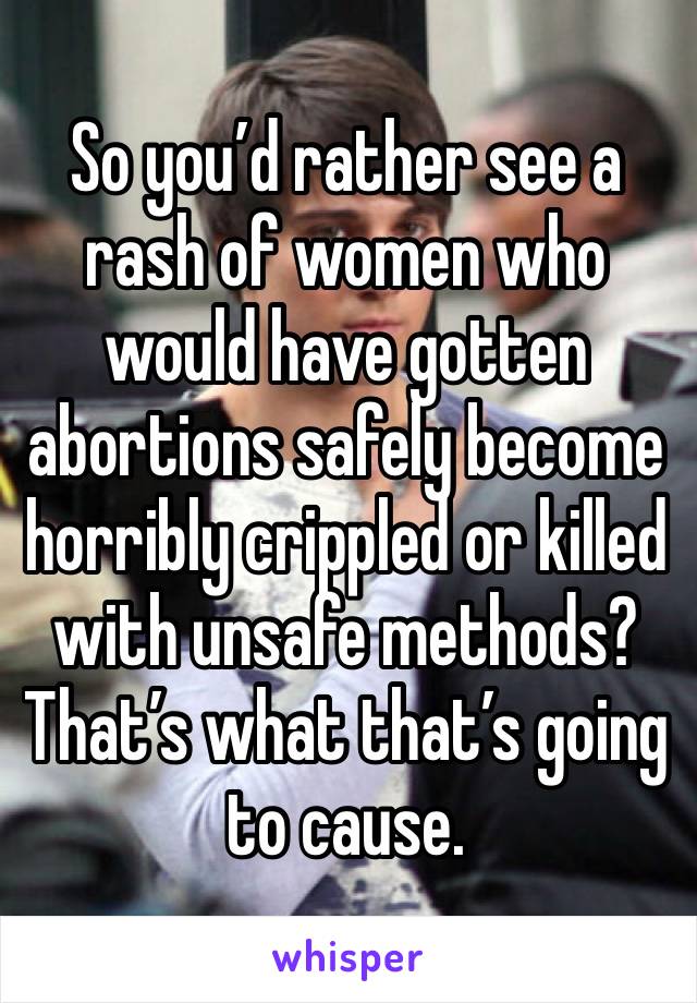 So you’d rather see a rash of women who would have gotten abortions safely become horribly crippled or killed with unsafe methods? That’s what that’s going to cause.