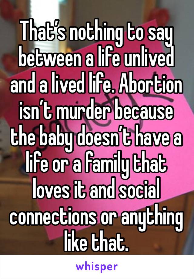 That’s nothing to say between a life unlived and a lived life. Abortion isn’t murder because the baby doesn’t have a life or a family that loves it and social connections or anything like that.