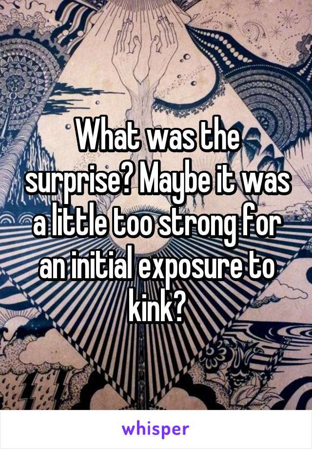 What was the surprise? Maybe it was a little too strong for an initial exposure to kink?