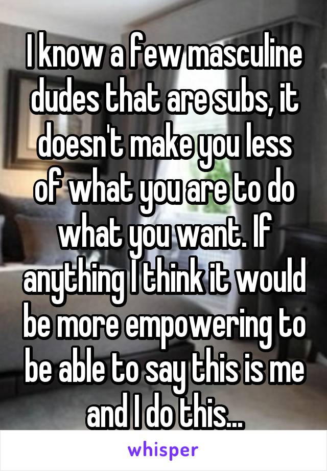 I know a few masculine dudes that are subs, it doesn't make you less of what you are to do what you want. If anything I think it would be more empowering to be able to say this is me and I do this...