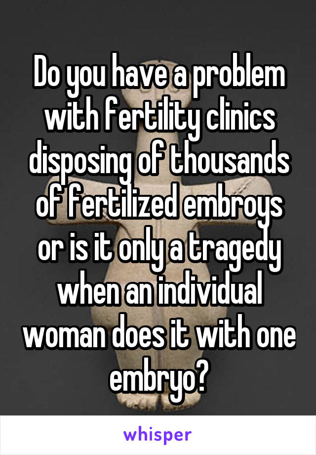 Do you have a problem with fertility clinics disposing of thousands of fertilized embroys or is it only a tragedy when an individual woman does it with one embryo?