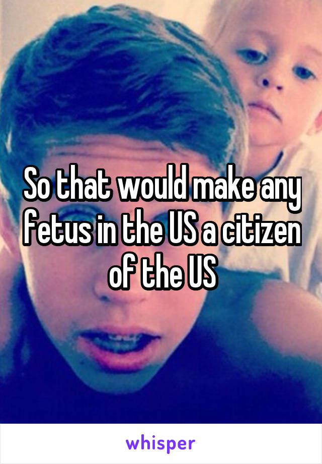 So that would make any fetus in the US a citizen of the US