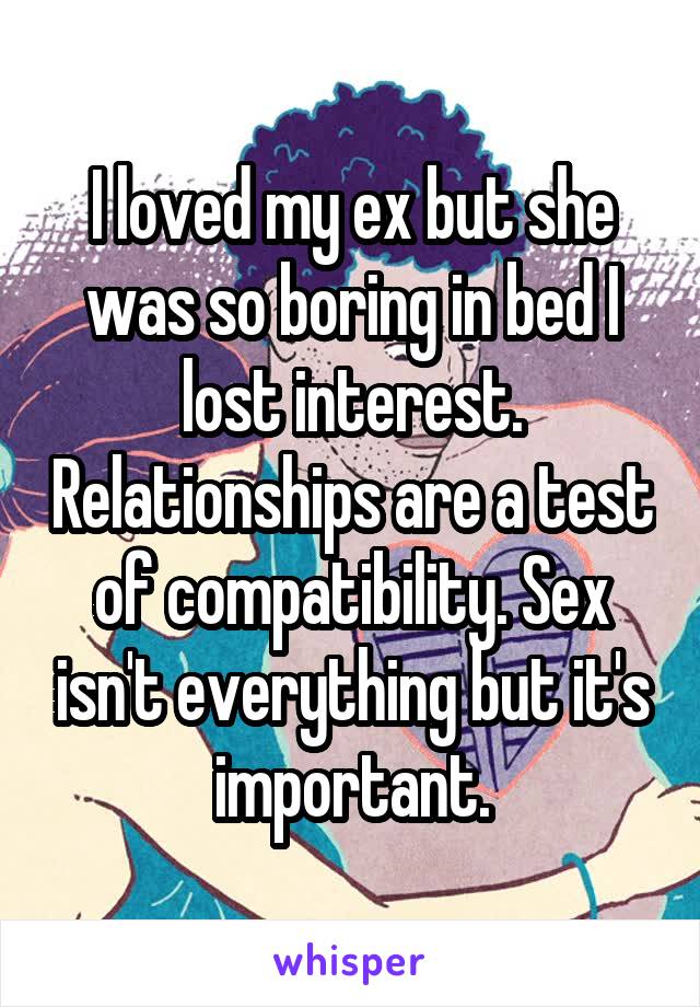 I loved my ex but she was so boring in bed I lost interest. Relationships are a test of compatibility. Sex isn't everything but it's important.