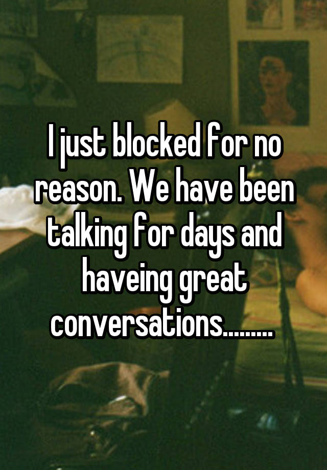 I just blocked for no reason. We have been talking for days and haveing great conversations......... 