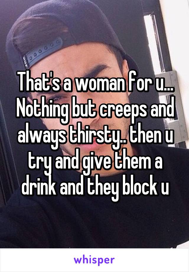 That's a woman for u... Nothing but creeps and always thirsty.. then u try and give them a drink and they block u