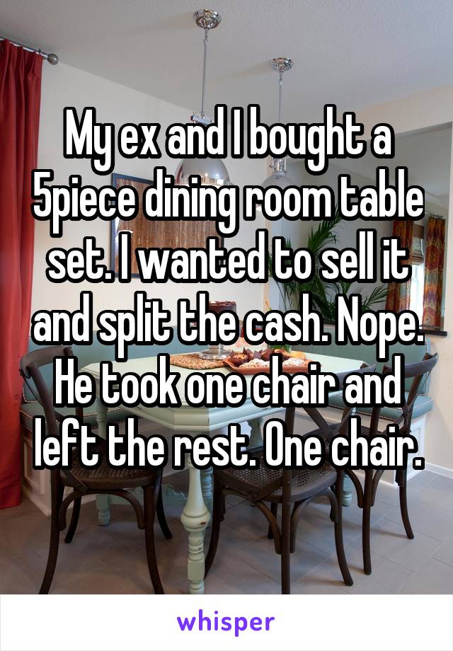My ex and I bought a 5piece dining room table set. I wanted to sell it and split the cash. Nope. He took one chair and left the rest. One chair. 