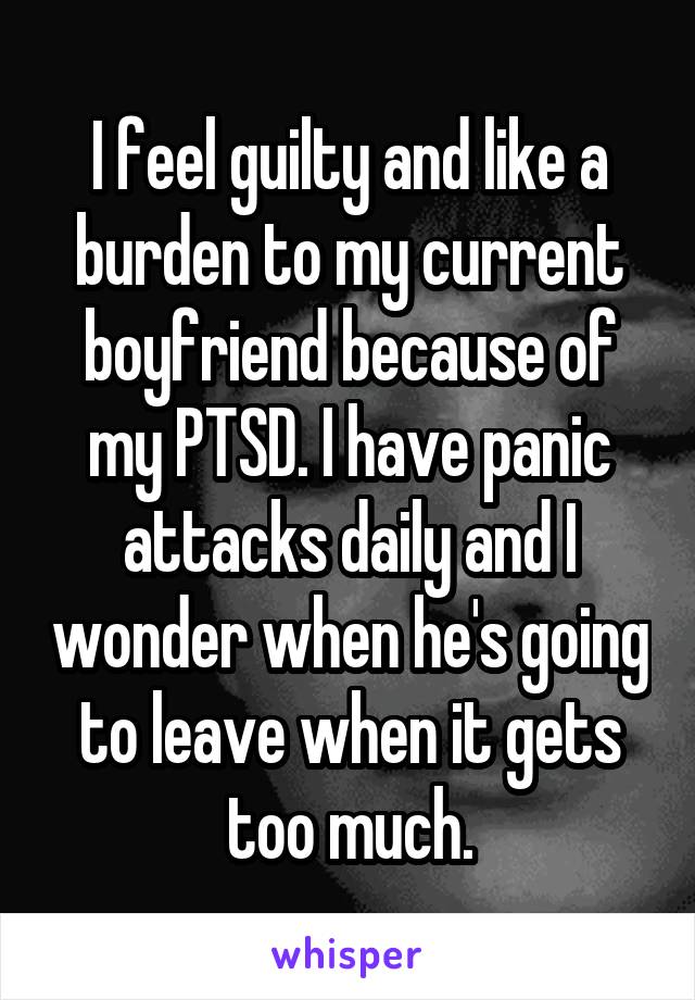 I feel guilty and like a burden to my current boyfriend because of my PTSD. I have panic attacks daily and I wonder when he's going to leave when it gets too much.