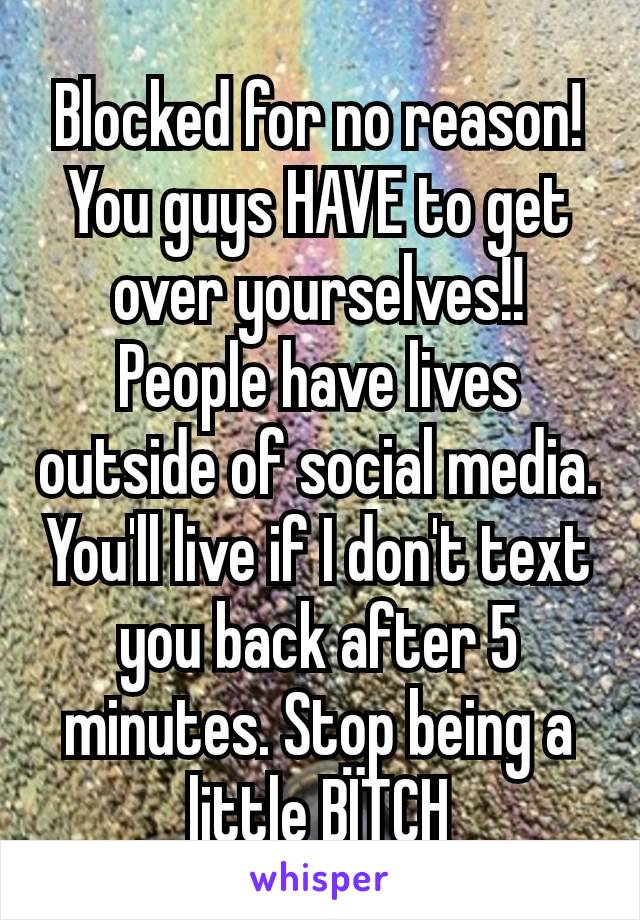 Blocked for no reason! You guys HAVE to get over yourselves!! People have lives outside of social media. You'll live if I don't text you back after 5 minutes. Stop being a little BÏTCH