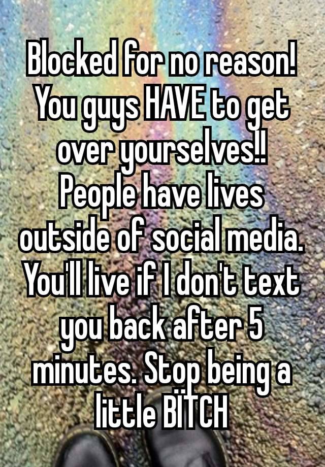 Blocked for no reason! You guys HAVE to get over yourselves!! People have lives outside of social media. You'll live if I don't text you back after 5 minutes. Stop being a little BÏTCH