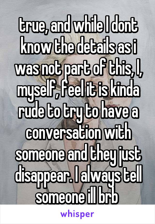 true, and while I dont know the details as i was not part of this, I, myself, feel it is kinda rude to try to have a conversation with someone and they just disappear. I always tell someone ill brb 