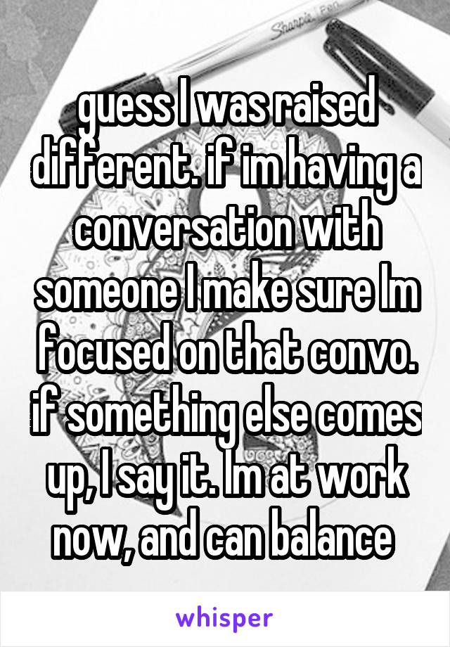 guess I was raised different. if im having a conversation with someone I make sure Im focused on that convo. if something else comes up, I say it. Im at work now, and can balance 