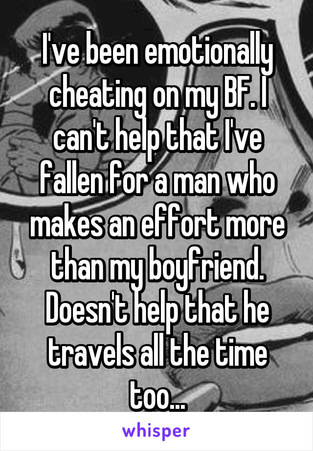 I've been emotionally cheating on my BF. I can't help that I've fallen for a man who makes an effort more than my boyfriend. Doesn't help that he travels all the time too...
