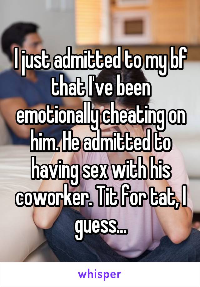I just admitted to my bf that I've been emotionally cheating on him. He admitted to having sex with his coworker. Tit for tat, I guess...