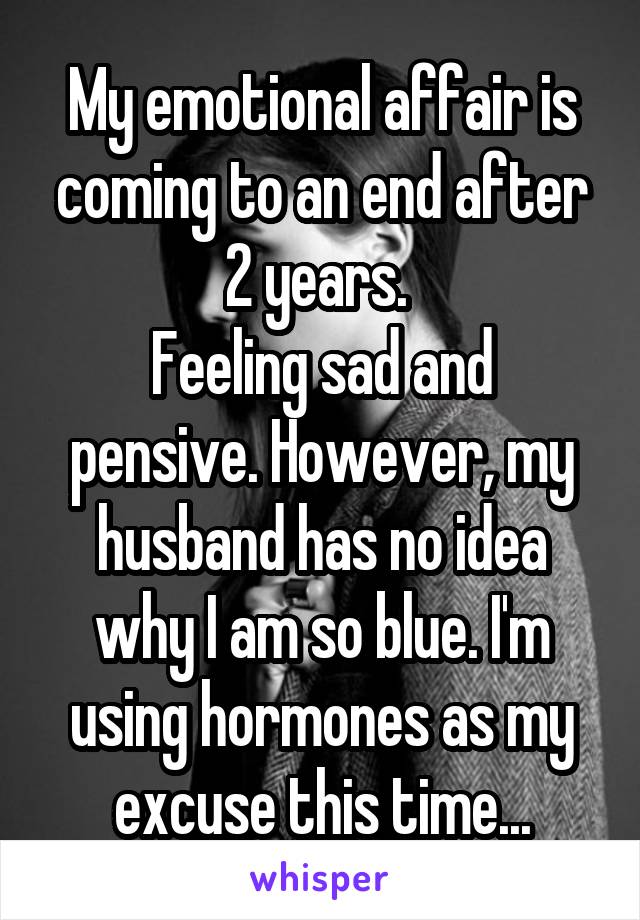 My emotional affair is coming to an end after 2 years. 
Feeling sad and pensive. However, my husband has no idea why I am so blue. I'm using hormones as my excuse this time...