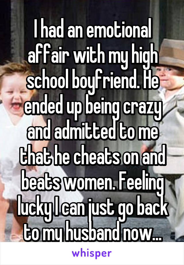 I had an emotional affair with my high school boyfriend. He ended up being crazy and admitted to me that he cheats on and beats women. Feeling lucky I can just go back to my husband now...