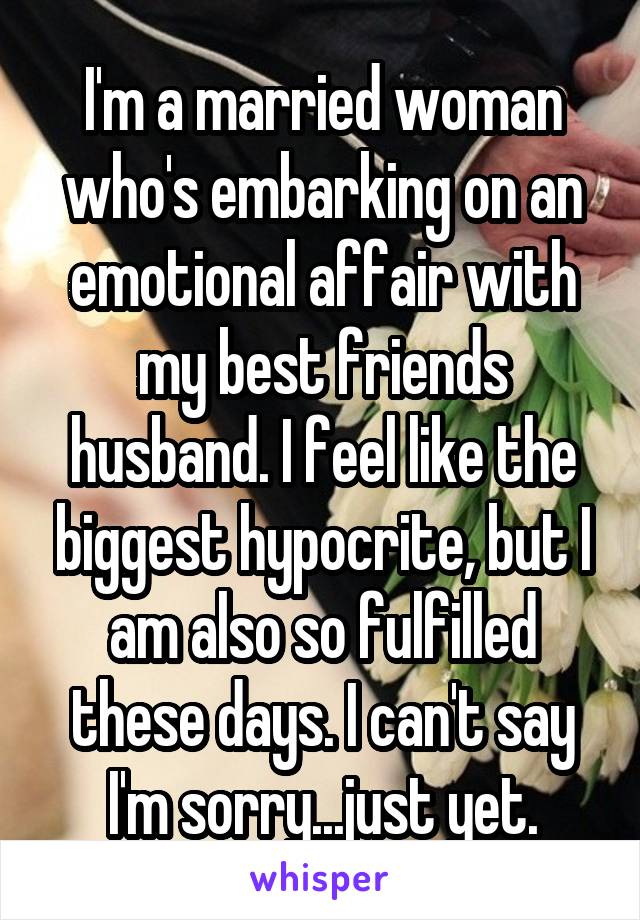 I'm a married woman who's embarking on an emotional affair with my best friends husband. I feel like the biggest hypocrite, but I am also so fulfilled these days. I can't say I'm sorry...just yet.