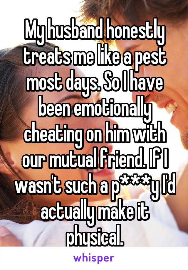 My husband honestly treats me like a pest most days. So I have been emotionally cheating on him with our mutual friend. If I wasn't such a p***y I'd actually make it physical.