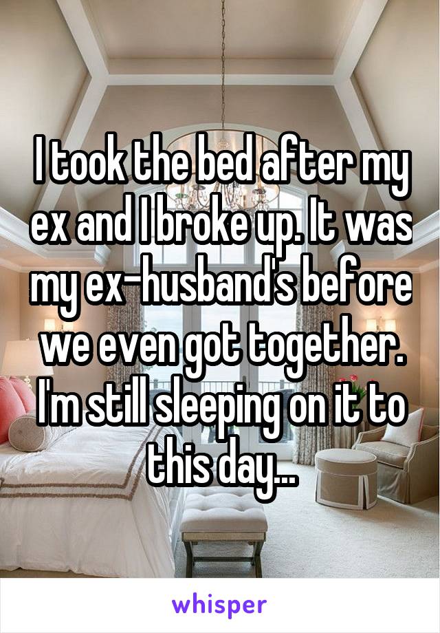 I took the bed after my ex and I broke up. It was my ex-husband's before we even got together. I'm still sleeping on it to this day...