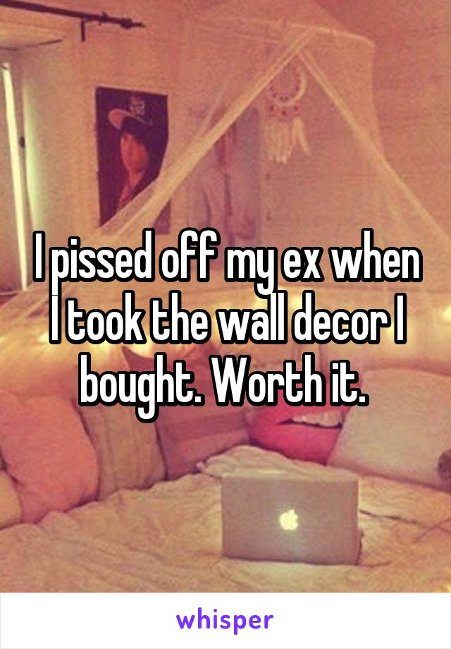 I pissed off my ex when I took the wall decor I bought. Worth it. 