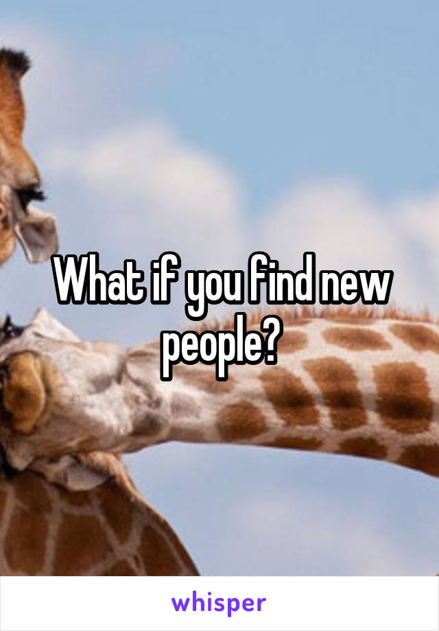 What if you find new people?