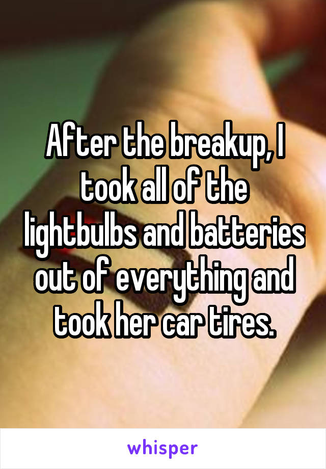 After the breakup, I took all of the lightbulbs and batteries out of everything and took her car tires.