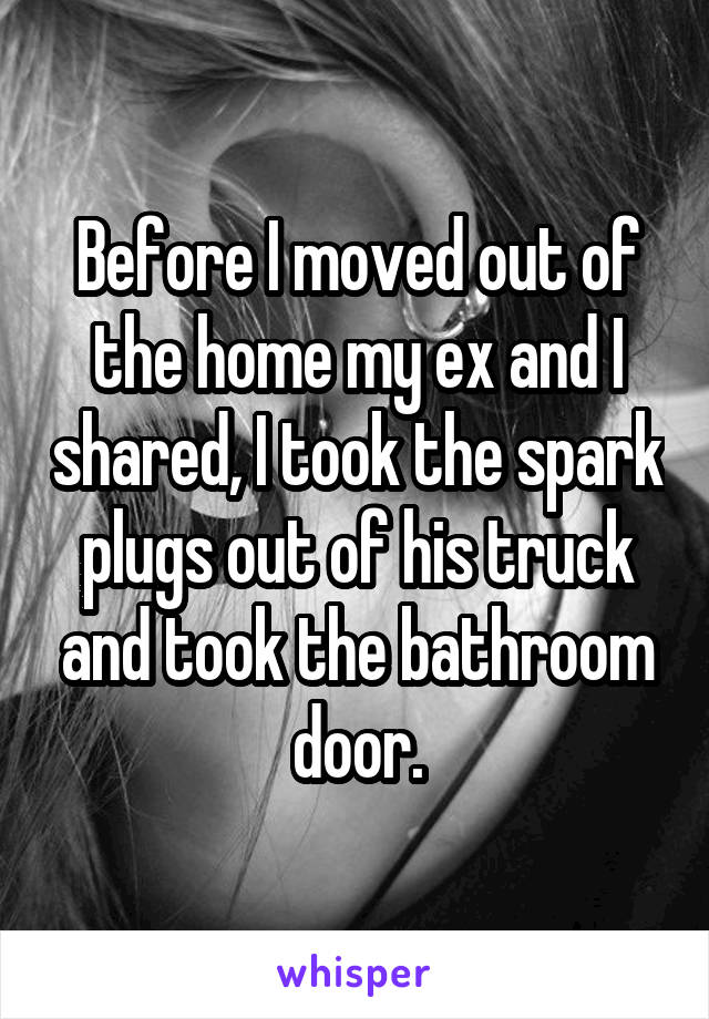 Before I moved out of the home my ex and I shared, I took the spark plugs out of his truck and took the bathroom door.