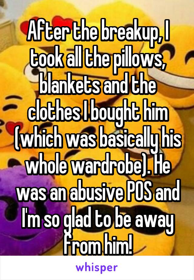 After the breakup, I took all the pillows, blankets and the clothes I bought him (which was basically his whole wardrobe). He was an abusive POS and I'm so glad to be away from him!