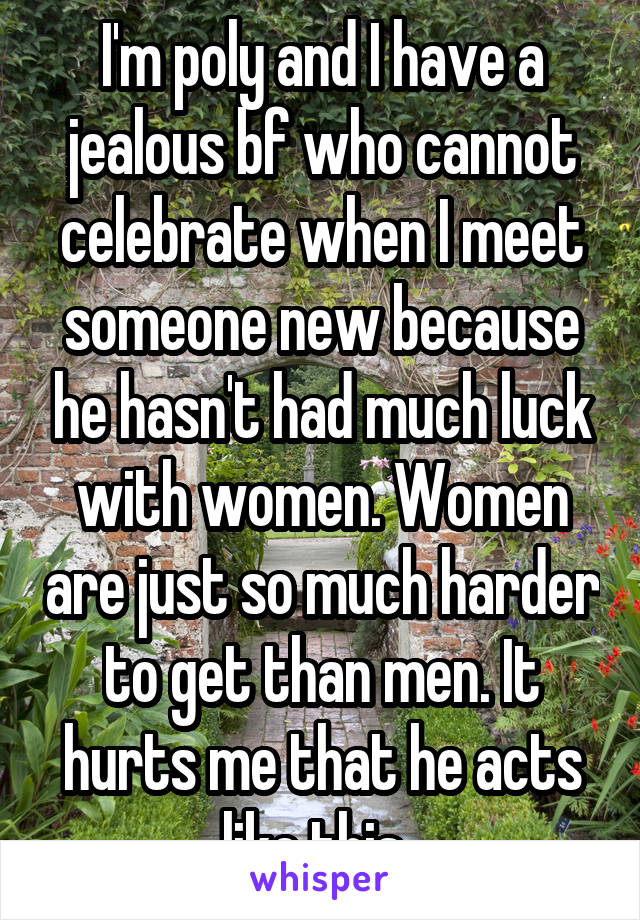 I'm poly and I have a jealous bf who cannot celebrate when I meet someone new because he hasn't had much luck with women. Women are just so much harder to get than men. It hurts me that he acts like this..