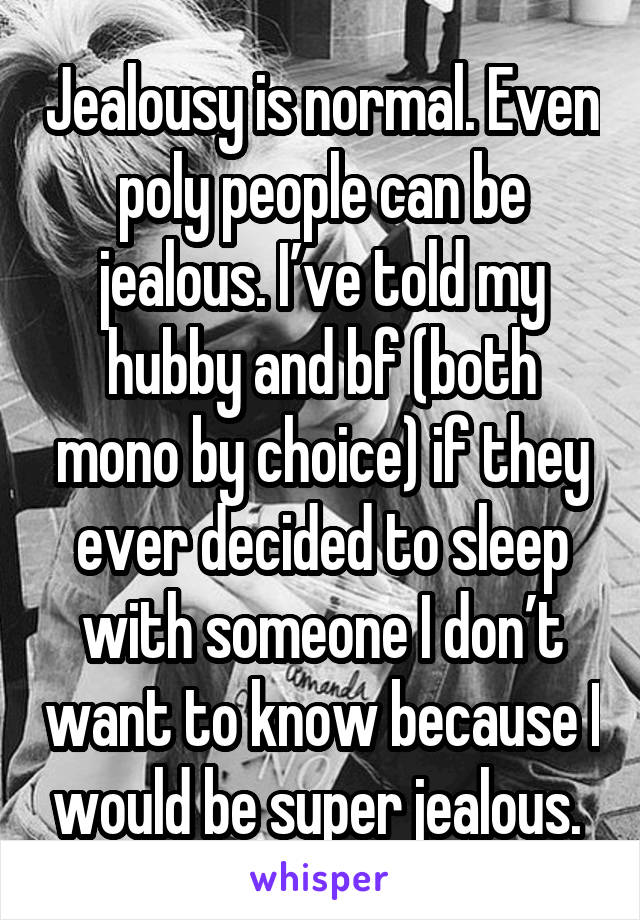 Jealousy is normal. Even poly people can be jealous. I’ve told my hubby and bf (both mono by choice) if they ever decided to sleep with someone I don’t want to know because I would be super jealous. 