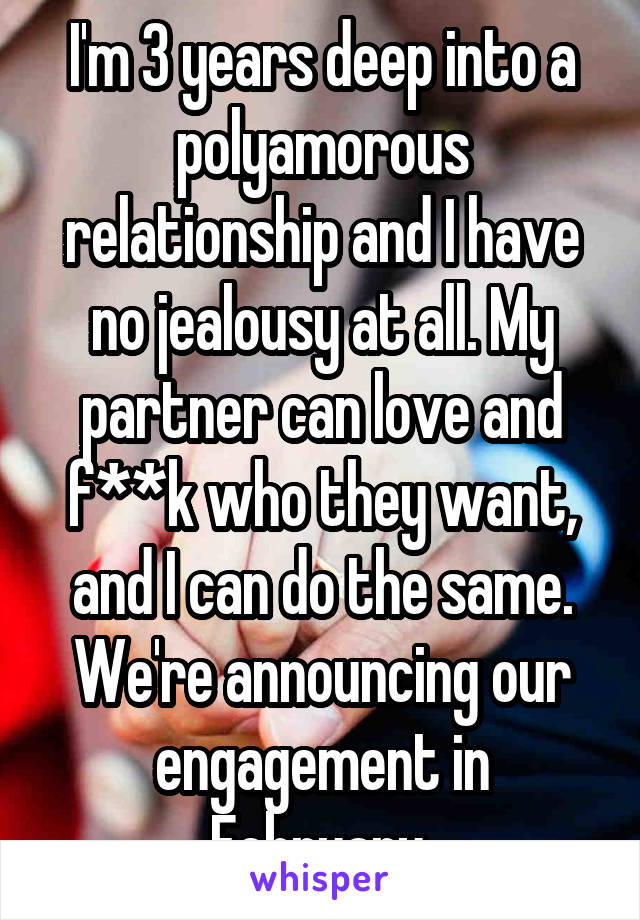 I'm 3 years deep into a polyamorous relationship and I have no jealousy at all. My partner can love and f**k who they want, and I can do the same. We're announcing our engagement in February.