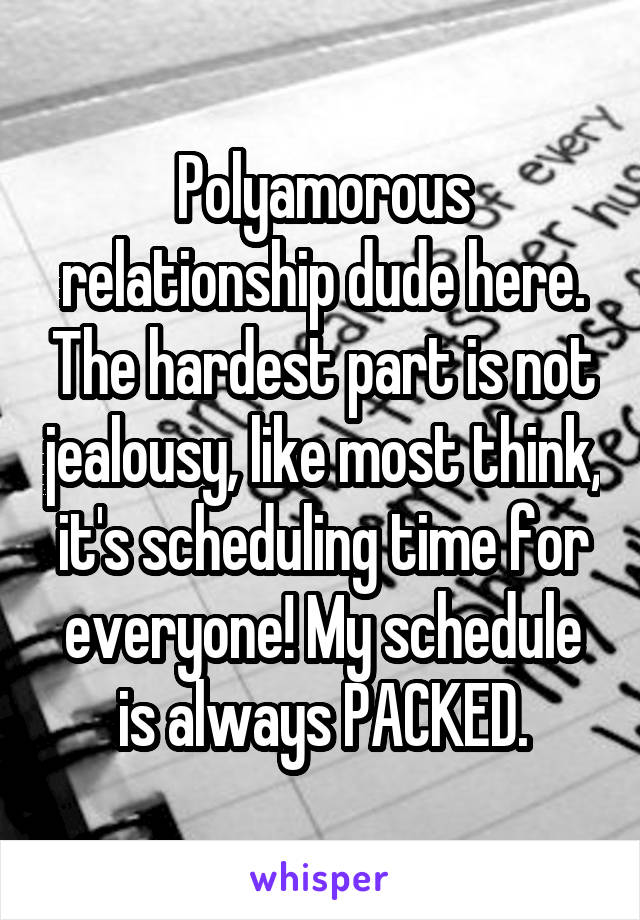 Polyamorous relationship dude here. The hardest part is not jealousy, like most think, it's scheduling time for everyone! My schedule is always PACKED.