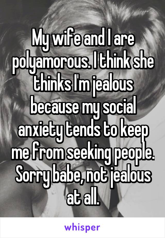 My wife and I are polyamorous. I think she thinks I'm jealous because my social anxiety tends to keep me from seeking people. Sorry babe, not jealous at all.