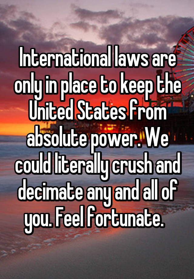 International laws are only in place to keep the United States from absolute power. We could literally crush and decimate any and all of you. Feel fortunate.  