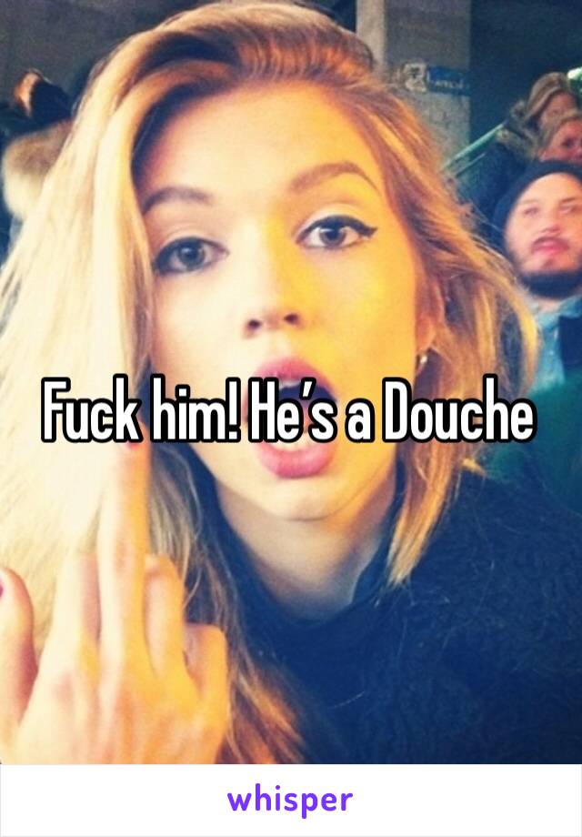 Fuck him! He’s a Douche