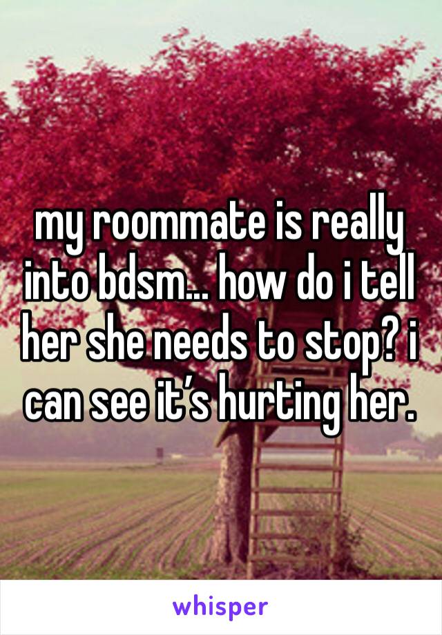 my roommate is really into bdsm... how do i tell her she needs to stop? i can see it’s hurting her. 