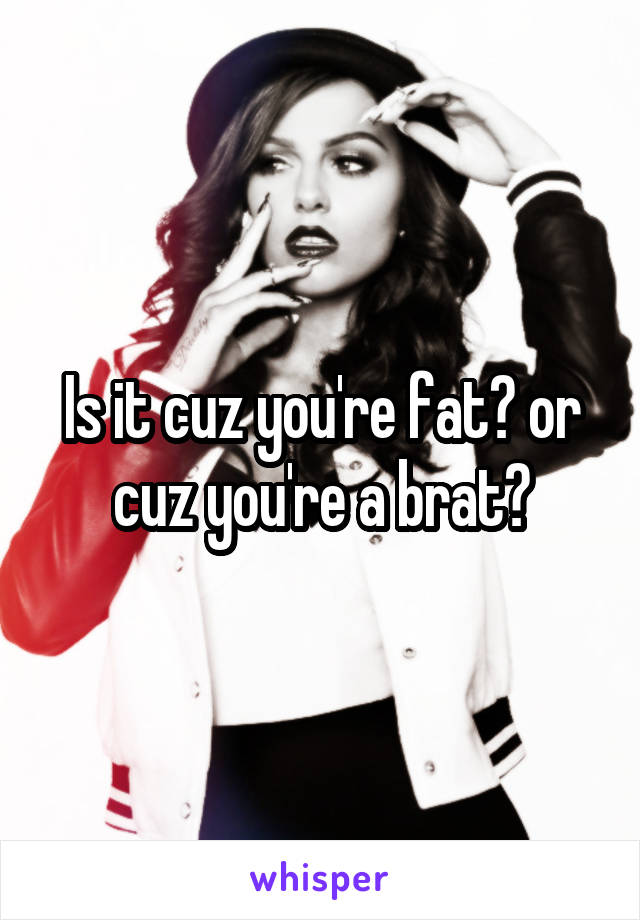 Is it cuz you're fat? or cuz you're a brat?