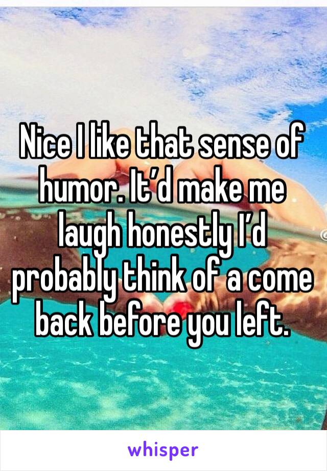 Nice I like that sense of humor. It’d make me laugh honestly I’d probably think of a come back before you left.